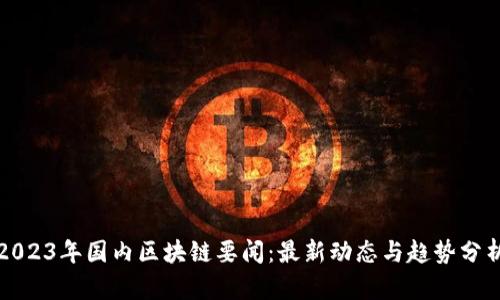 2023年国内区块链要闻：最新动态与趋势分析